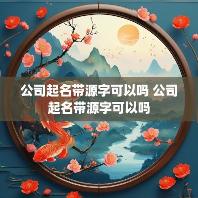 公司起名带源字可以吗 公司起名带源字可以吗