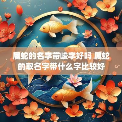 属蛇的名字带峻字好吗 属蛇的取名字带什么字比较好