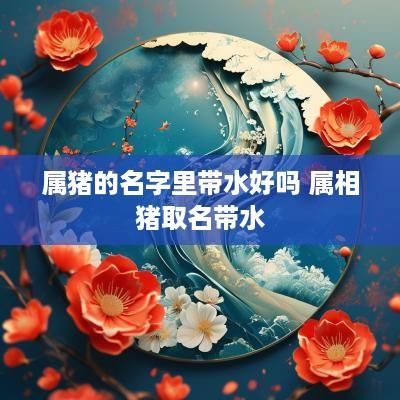 属猪的名字里带水好吗 属相猪取名带水