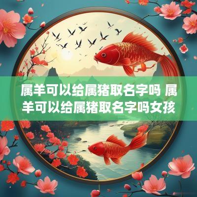 属羊可以给属猪取名字吗 属羊可以给属猪取名字吗女孩