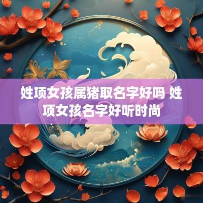 姓项女孩属猪取名字好吗 姓项女孩名字好听时尚