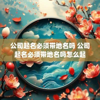 公司起名必须带地名吗 公司起名必须带地名吗怎么起