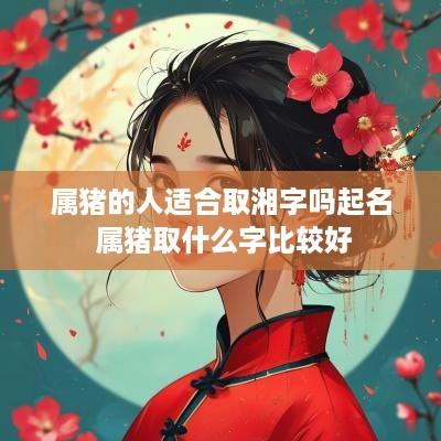 属猪的人适合取湘字吗起名 属猪取什么字比较好