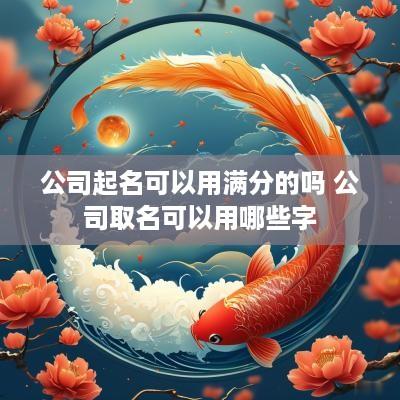 公司起名可以用满分的吗 公司取名可以用哪些字