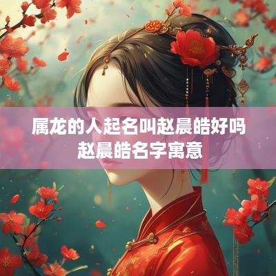 属龙的人起名叫赵晨皓好吗 赵晨皓名字寓意