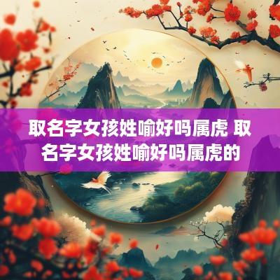 取名字女孩姓喻好吗属虎 取名字女孩姓喻好吗属虎的