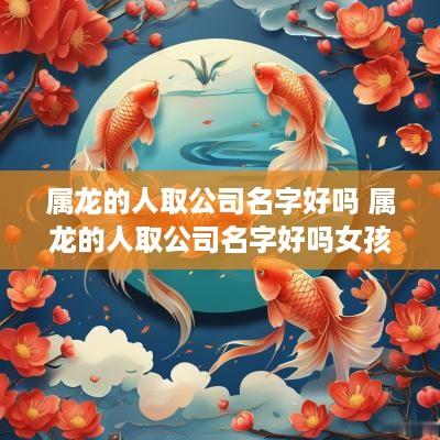 属龙的人取公司名字好吗 属龙的人取公司名字好吗女孩