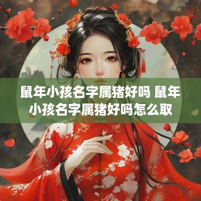 蛇年小孩名字属猪好吗 蛇年小孩名字属猪好吗怎么取