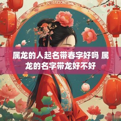 属龙的人起名带春字好吗 属龙的名字带龙好不好