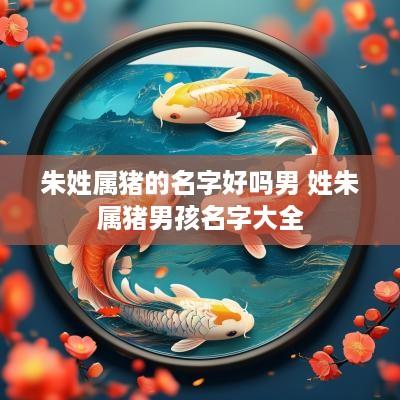 朱姓属猪的名字好吗男 姓朱属猪男孩名字大全