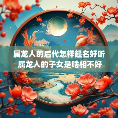 属龙人的后代怎样起名好听 属龙人的子女是啥相不好