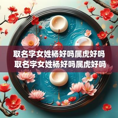取名字女姓杨好吗属虎好吗 取名字女姓杨好吗属虎好吗还是属兔