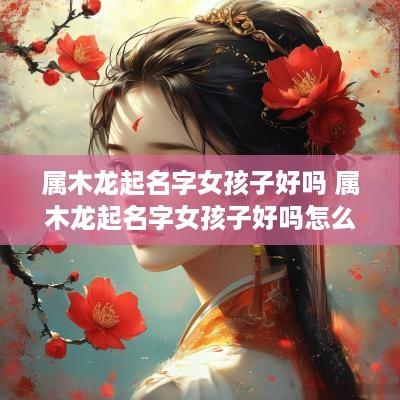 属木龙起名字女孩子好吗 属木龙起名字女孩子好吗怎么取