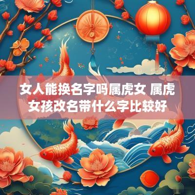 女人能换名字吗属虎女 属虎女孩改名带什么字比较好