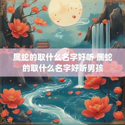 属蛇的取什么名字好听 属蛇的取什么名字好听男孩