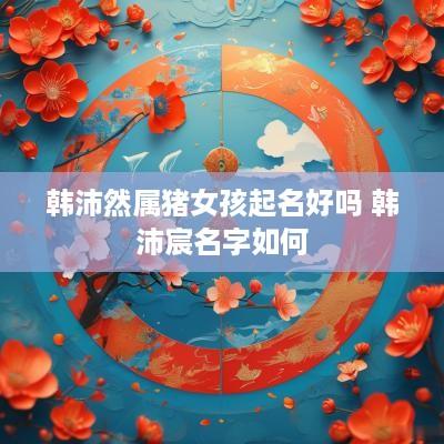 韩沛然属猪女孩起名好吗 韩沛宸名字如何