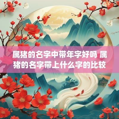 属猪的名字中带年字好吗 属猪的名字带上什么字的比较好