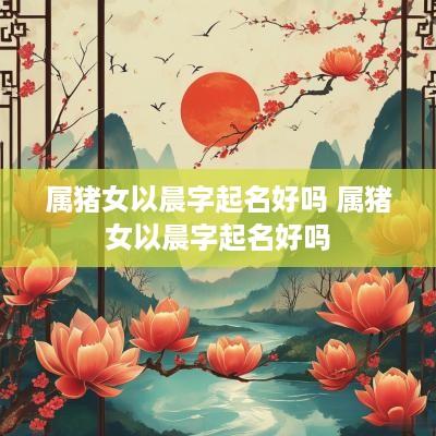 属猪女以晨字起名好吗 属猪女以晨字起名好吗