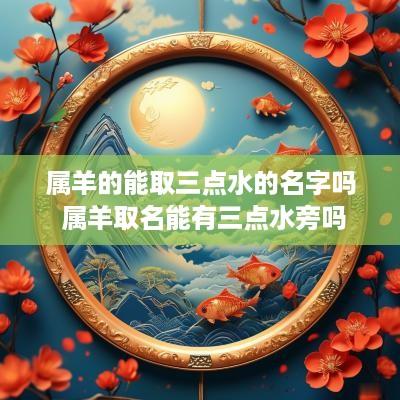属羊的能取三点水的名字吗 属羊取名能有三点水旁吗