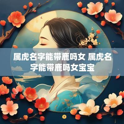 属虎名字能带鹿吗女 属虎名字能带鹿吗女宝宝