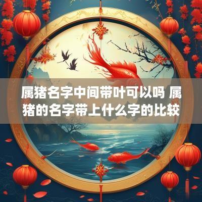 属猪名字中间带叶可以吗 属猪的名字带上什么字的比较好