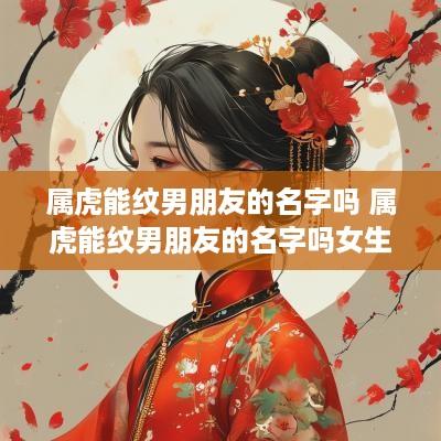 属虎能纹男朋友的名字吗 属虎能纹男朋友的名字吗女生