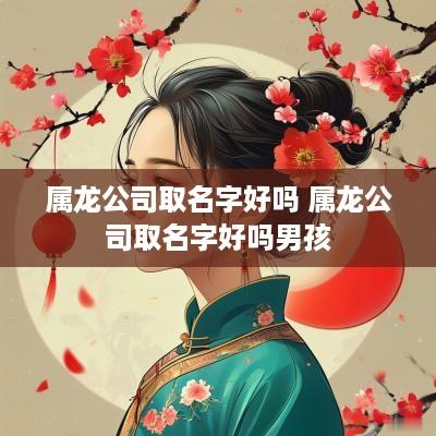属龙公司取名字好吗 属龙公司取名字好吗男孩