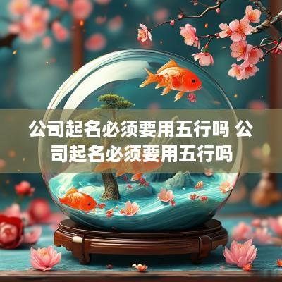 公司起名必须要用五行吗 公司起名必须要用五行吗