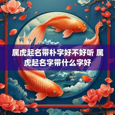 属虎起名带朴字好不好听 属虎起名字带什么字好