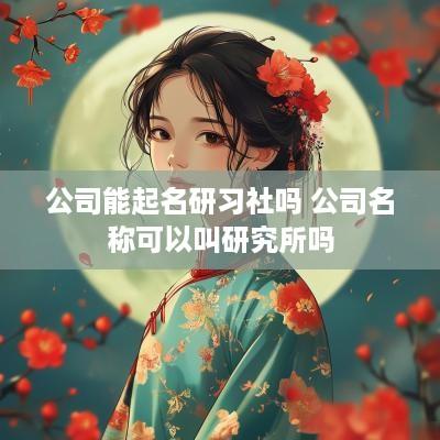 公司能起名研习社吗 公司名称可以叫研究所吗