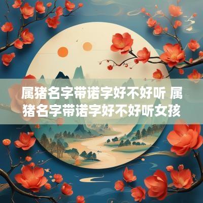 属猪名字带诺字好不好听 属猪名字带诺字好不好听女孩