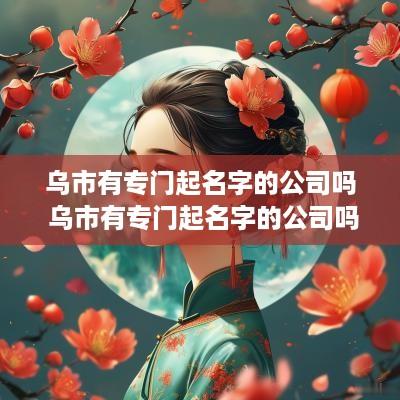 乌市有专门起名字的公司吗 乌市有专门起名字的公司吗多少钱
