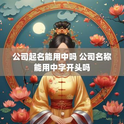 公司起名能用中吗 公司名称能用中字开头吗