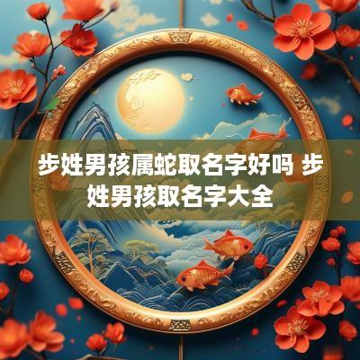 步姓男孩属蛇取名字好吗 步姓男孩取名字大全