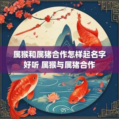 属猴和属猪合作怎样起名字好听 属猴与属猪合作