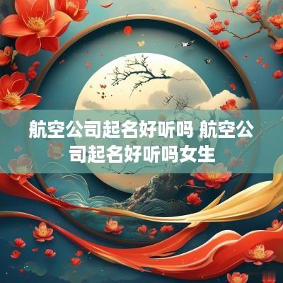 航空公司起名好听吗 航空公司起名好听吗女生