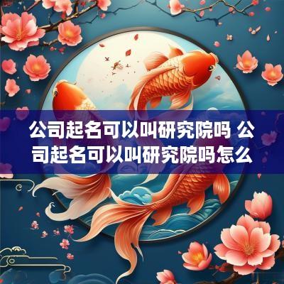 公司起名可以叫研究院吗 公司起名可以叫研究院吗怎么起