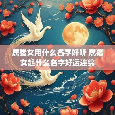 属猪女用什么名字好听 属猪女起什么名字好运连绵