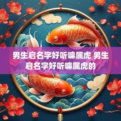 男生启名字好听嘛属虎 男生启名字好听嘛属虎的