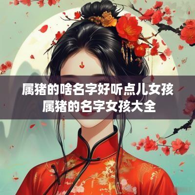 属猪的啥名字好听点儿女孩 属猪的名字女孩大全