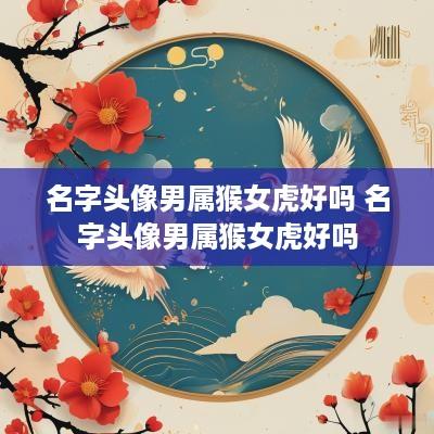 名字头像男属猴女虎好吗 名字头像男属猴女虎好吗