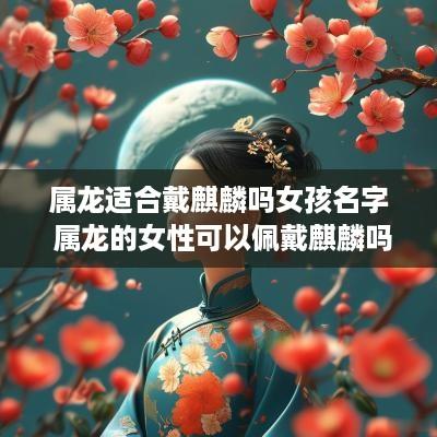 属龙适合戴麒麟吗女孩名字 属龙的女性可以佩戴麒麟吗
