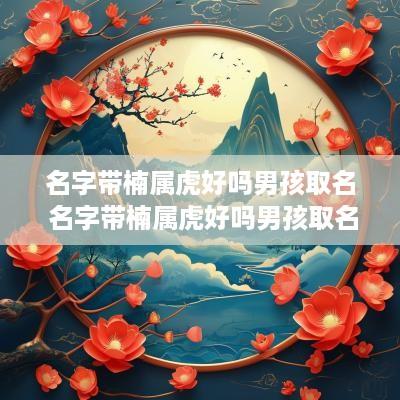 名字带楠属虎好吗男孩取名 名字带楠属虎好吗男孩取名大全