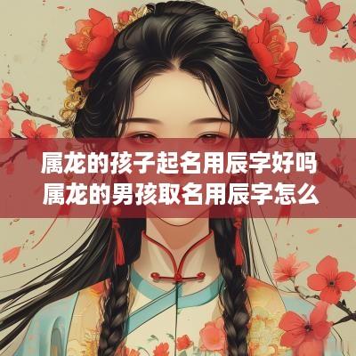 属龙的孩子起名用辰字好吗 属龙的男孩取名用辰字怎么样