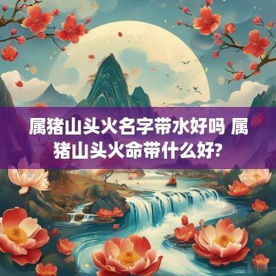 属猪山头火名字带水好吗 属猪山头火命带什么好?
