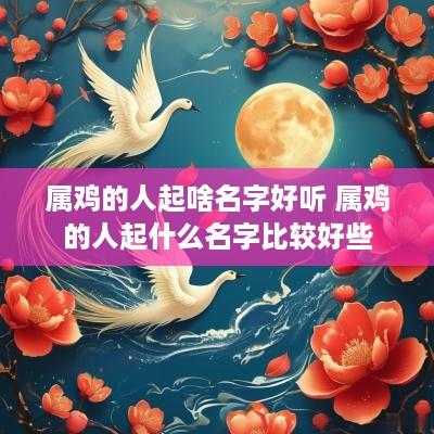 属鸡的人起啥名字好听 属鸡的人起什么名字比较好些