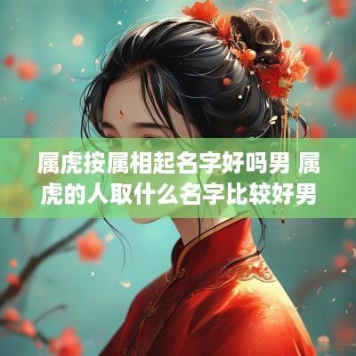 属虎按属相起名字好吗男 属虎的人取什么名字比较好男孩