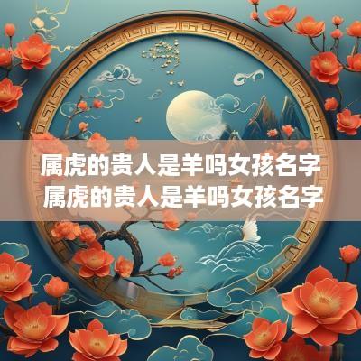 属虎的贵人是羊吗女孩名字 属虎的贵人是羊吗女孩名字怎么取