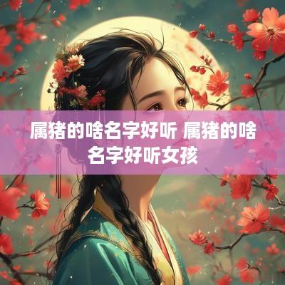 属猪的啥名字好听 属猪的啥名字好听女孩