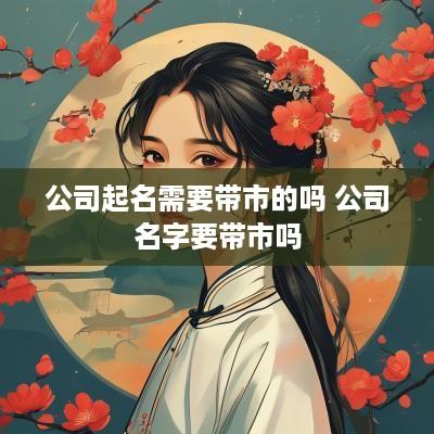 公司起名需要带市的吗 公司名字要带市吗